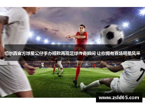 切尔西官方球星公仔手办精致再现足球传奇瞬间 让你拥有赛场明星风采