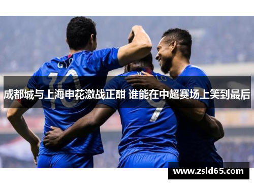 成都城与上海申花激战正酣 谁能在中超赛场上笑到最后