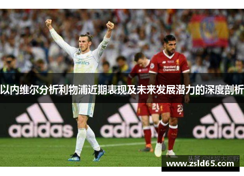 以内维尔分析利物浦近期表现及未来发展潜力的深度剖析