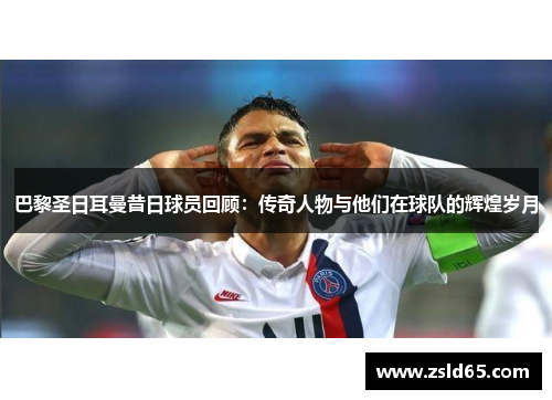 巴黎圣日耳曼昔日球员回顾：传奇人物与他们在球队的辉煌岁月